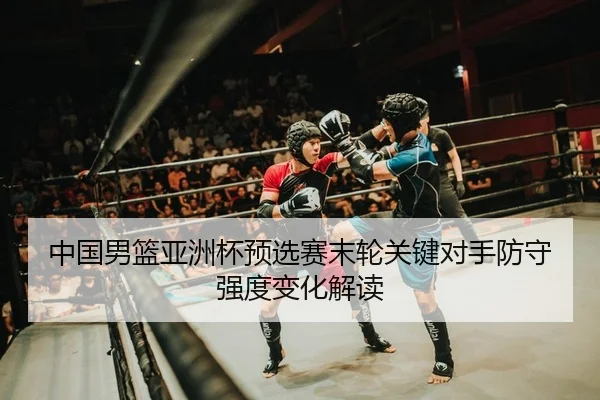 中国男篮亚洲杯预选赛末轮关键对手防守强度变化解读